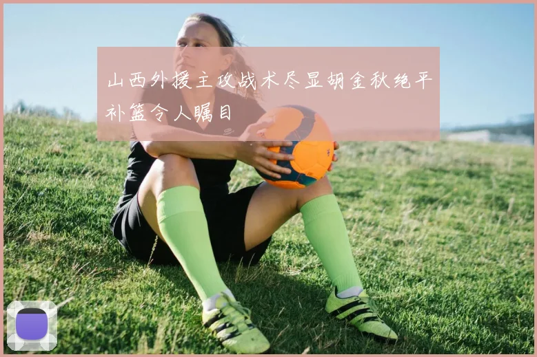 山西外援主攻战术尽显胡金秋绝平补篮令人瞩目