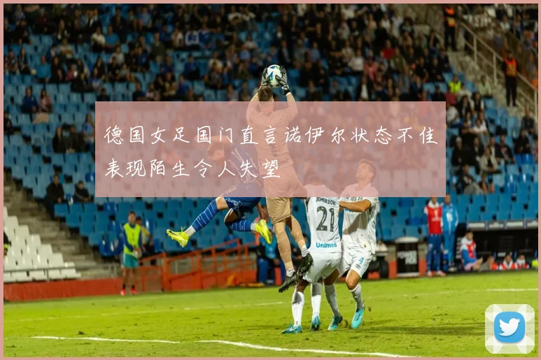 德国女足国门直言诺伊尔状态不佳表现陌生令人失望