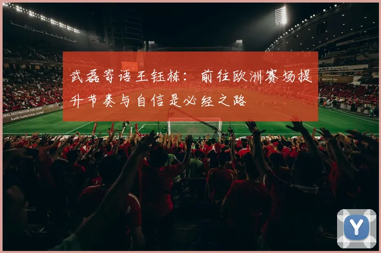 武磊寄语王钰栋：前往欧洲赛场提升节奏与自信是必经之路