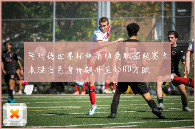 阿玛德世界杯绝杀助曼联崛起赛季表现出色身价飙升至4500万欧