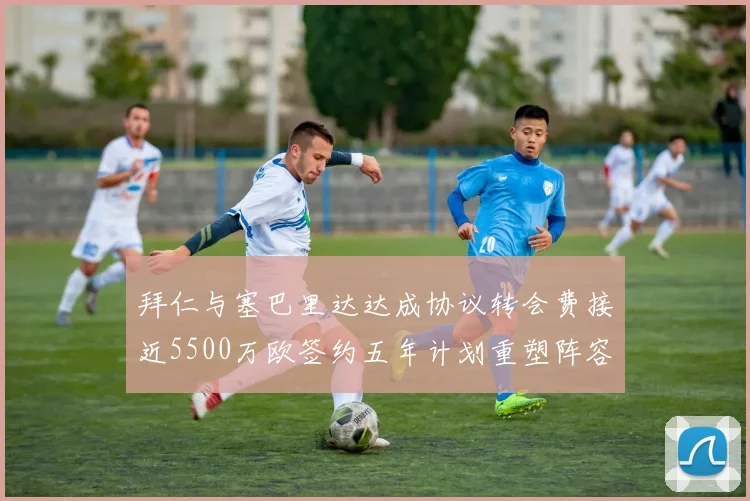 拜仁与塞巴里达达成协议转会费接近5500万欧签约五年计划重塑阵容