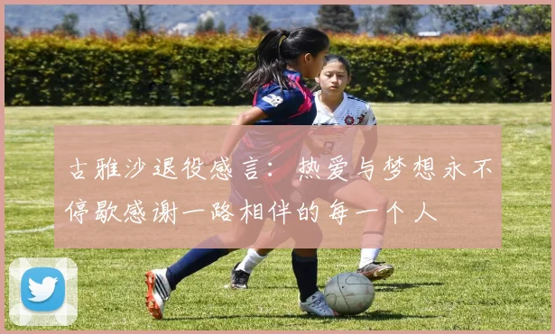 古雅沙退役感言：热爱与梦想永不停歇感谢一路相伴的每一个人