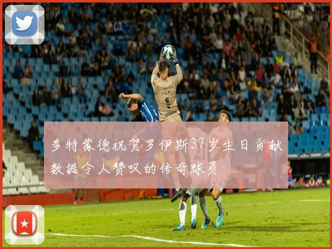 多特蒙德祝贺罗伊斯37岁生日贡献数据令人赞叹的传奇球员