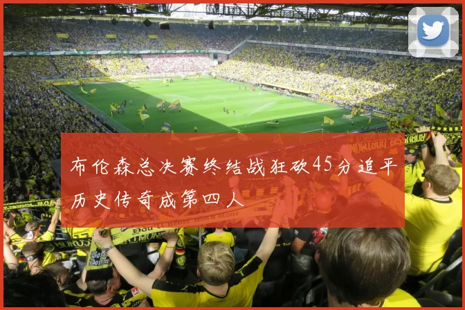 布伦森总决赛终结战狂砍45分追平历史传奇成第四人