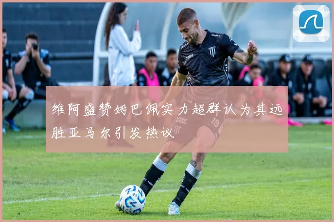维阿盛赞姆巴佩实力超群认为其远胜亚马尔引发热议