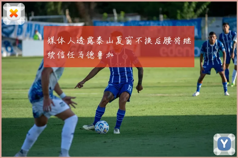 媒体人透露泰山夏窗不换后腰将继续信任马德鲁加
