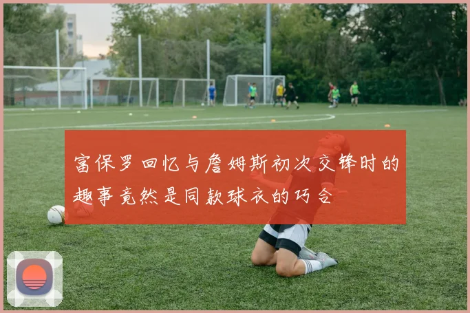富保罗回忆与詹姆斯初次交锋时的趣事竟然是同款球衣的巧合