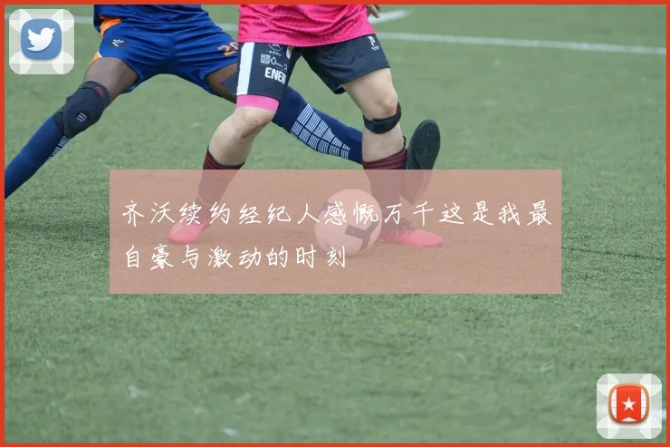 齐沃续约经纪人感慨万千这是我最自豪与激动的时刻