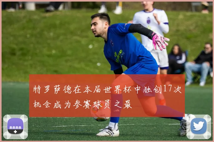 特罗萨德在本届世界杯中独创17次机会成为参赛球员之最