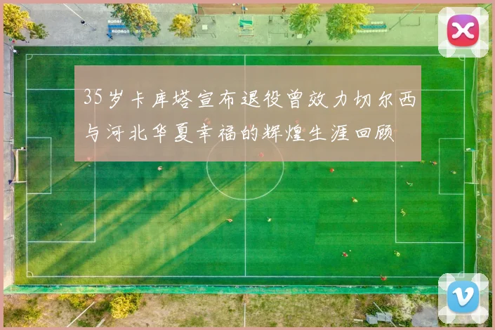35岁卡库塔宣布退役曾效力切尔西与河北华夏幸福的辉煌生涯回顾