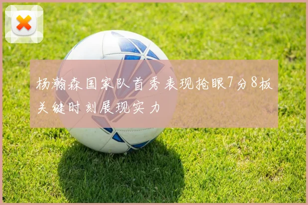 杨瀚森国家队首秀表现抢眼7分8板关键时刻展现实力